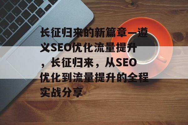 长征归来的新篇章—遵义SEO优化流量提升,长征归来,从SEO优化到流量提升的全程实战分享 长征归来的新篇章—遵义SEO优化流量提升,长征归来,从SEO优化到流量提升的全程实战分享