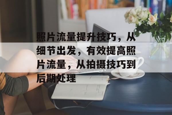 照片流量提升技巧，从细节出发，有效提高照片流量，从拍摄技巧到后期处理