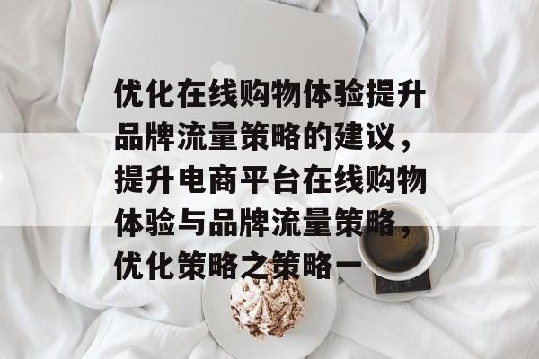 优化在线购物体验提升品牌流量策略的建议,提升电商平台在线购物体验与品牌流量策略,优化策略之策略一 优化在线购物体验提升品牌流量策略的建议,提升电商平台在线购物体验与品牌流量策略,优化策略之策略一