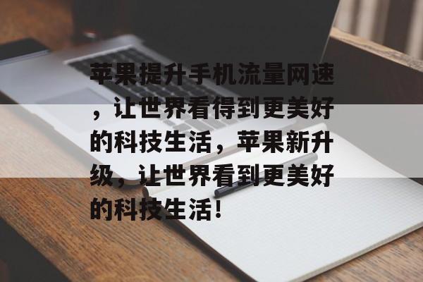 苹果提升手机流量网速,让世界看得到更美好的科技生活,苹果新升级,让世界看到更美好的科技生活! 苹果提升手机流量网速,让世界看得到更美好的科技生活,苹果新升级,让世界看到更美好的科技生活!