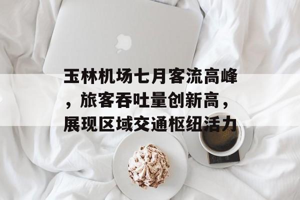 玉林机场七月客流高峰,旅客吞吐量创新高,展现区域交通枢纽活力 玉林机场七月客流高峰,旅客吞吐量创新高,展现区域交通枢纽活力