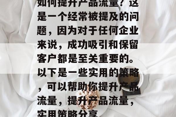 如何提升产品流量?这是一个经常被提及的问题,因为对于任何企业来说,成功吸引和保留客户都是至关重要的。以下是一些实用的策略,可以帮助你提升产品流量,提升产品流量,实用策略分享 如何提升产品流量?这是一个经常被提及的问题,因为对于任何企业来说,成功吸引和保留客户都是至关重要的。以下是一些实用的策略,可以帮助你提升产品流量,提升产品流量,实用策略分享