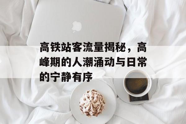 高铁站客流量揭秘,高峰期的人潮涌动与日常的宁静有序 高铁站客流量揭秘,高峰期的人潮涌动与日常的宁静有序