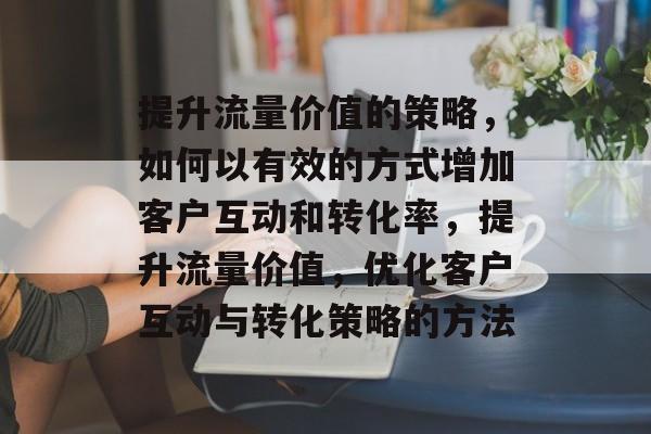提升流量价值的策略,如何以有效的方式增加客户互动和转化率,提升流量价值,优化客户互动与转化策略的方法 提升流量价值的策略,如何以有效的方式增加客户互动和转化率,提升流量价值,优化客户互动与转化策略的方法