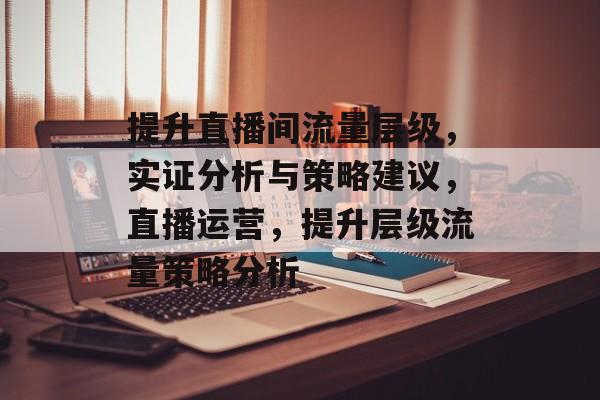 提升直播间流量层级,实证分析与策略建议,直播运营,提升层级流量策略分析 提升直播间流量层级,实证分析与策略建议,直播运营,提升层级流量策略分析