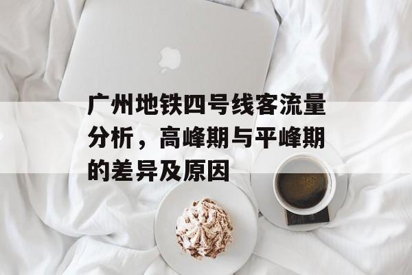 广州地铁四号线客流量分析,高峰期与平峰期的差异及原因 广州地铁四号线客流量分析,高峰期与平峰期的差异及原因
