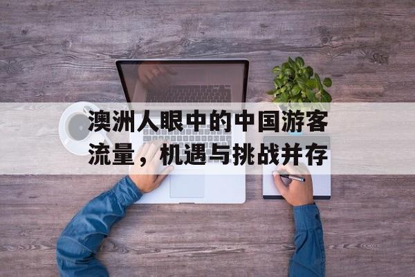 澳洲人眼中的中国游客流量,机遇与挑战并存 澳洲人眼中的中国游客流量,机遇与挑战并存