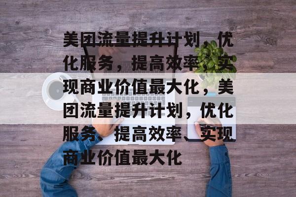 美团流量提升计划，优化服务，提高效率，实现商业价值最大化，美团流量提升计划，优化服务、提高效率、实现商业价值最大化