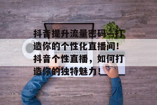 抖音提升流量密码—打造你的个性化直播间!抖音个性直播,如何打造你的独特魅力! 抖音提升流量密码—打造你的个性化直播间!抖音个性直播,如何打造你的独特魅力!
