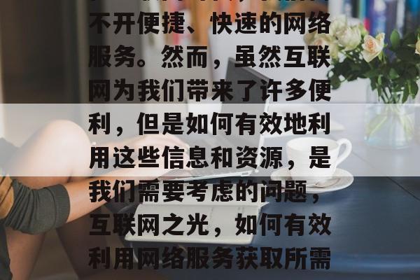 在互联网时代,我们离不开便捷、快速的网络服务。然而,虽然互联网为我们带来了许多便利,但是如何有效地利用这些信息和资源,是我们需要考虑的问题,互联网之光,如何有效利用网络服务获取所需信息与资源? 在互联网时代,我们离不开便捷、快速的网络服务。然而,虽然互联网为我们带来了许多便利,但是如何有效地利用这些信息和资源,是我们需要考虑的问题,互联网之光,如何有效利用网络服务获取所需信息与资源?