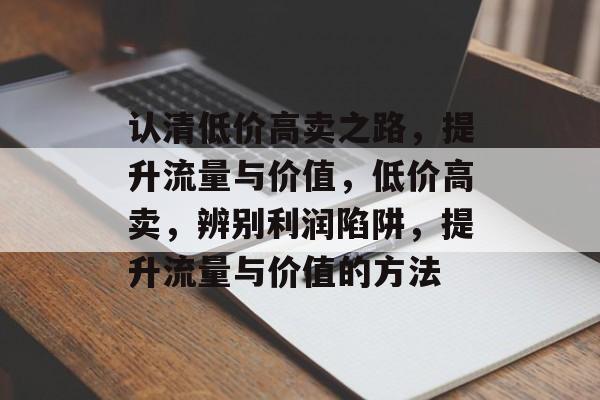 认清低价高卖之路，提升流量与价值，低价高卖，辨别利润陷阱，提升流量与价值的方法