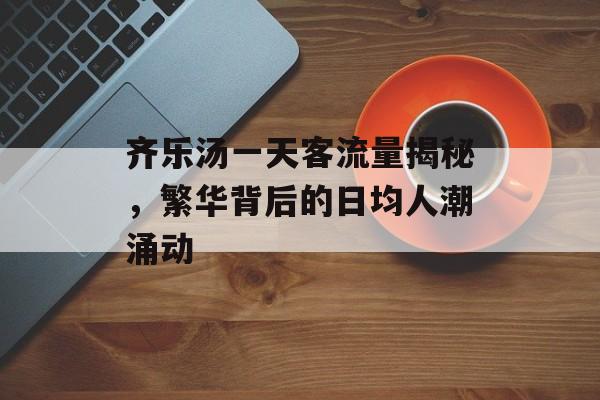 齐乐汤一天客流量揭秘,繁华背后的日均人潮涌动 齐乐汤一天客流量揭秘,繁华背后的日均人潮涌动
