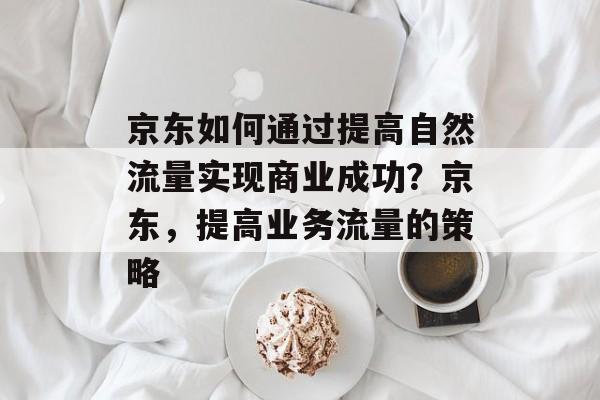 京东如何通过提高自然流量实现商业成功?京东,提高业务流量的策略 京东如何通过提高自然流量实现商业成功?京东,提高业务流量的策略