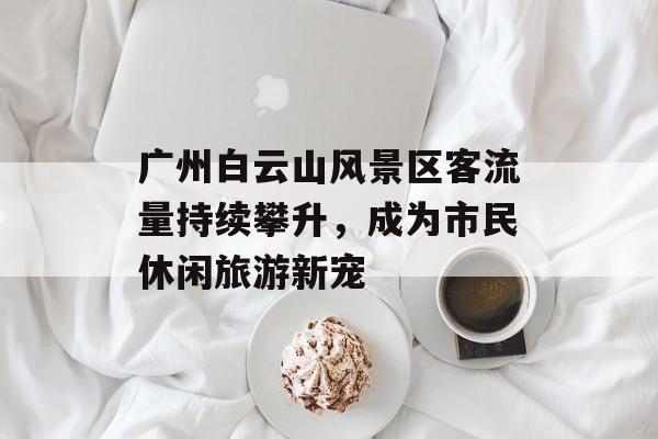 广州白云山风景区客流量持续攀升,成为市民休闲旅游新宠 广州白云山风景区客流量持续攀升,成为市民休闲旅游新宠