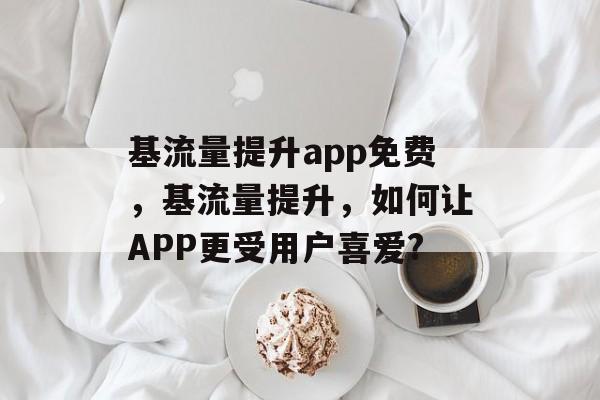 基流量提升app免费,基流量提升,如何让APP更受用户喜爱? 基流量提升app免费,基流量提升,如何让APP更受用户喜爱?