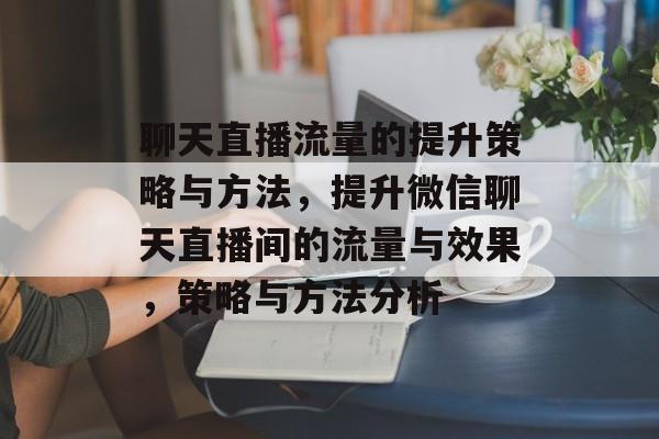 聊天直播流量的提升策略与方法,提升微信聊天直播间的流量与效果,策略与方法分析 聊天直播流量的提升策略与方法,提升微信聊天直播间的流量与效果,策略与方法分析