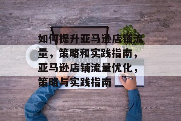 如何提升亚马逊店铺流量,策略和实践指南,亚马逊店铺流量优化,策略与实践指南 如何提升亚马逊店铺流量,策略和实践指南,亚马逊店铺流量优化,策略与实践指南
