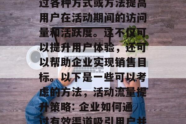 活动期流量提升是指通过各种方式或方法提高用户在活动期间的访问量和活跃度。这不仅可以提升用户体验,还可以帮助企业实现销售目标。以下是一些可以考虑的方法,活动流量提升策略: 企业如何通过有效渠道吸引用户并转化为实际销售者? 活动期流量提升是指通过各种方式或方法提高用户在活动期间的访问量和活跃度。这不仅可以提升用户体验,还可以帮助企业实现销售目标。以下是一些可以考虑的方法,活动流量提升策略: 企业如何通过有效渠道吸引用户并转化为实际销售者?