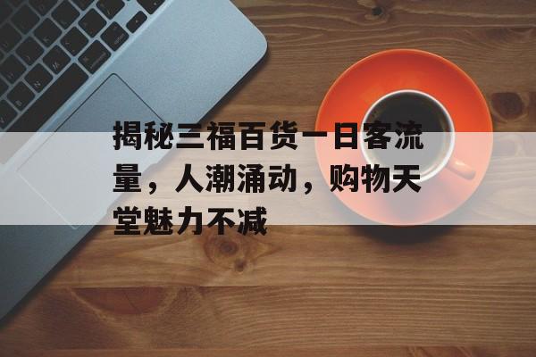 揭秘三福百货一日客流量，人潮涌动，购物天堂魅力不减