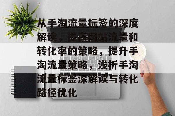 从手淘流量标签的深度解读,提高网站流量和转化率的策略,提升手淘流量策略,浅析手淘流量标签深解读与转化路径优化 从手淘流量标签的深度解读,提高网站流量和转化率的策略,提升手淘流量策略,浅析手淘流量标签深解读与转化路径优化