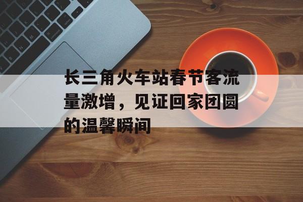 长三角火车站春节客流量激增,见证回家团圆的温馨瞬间 长三角火车站春节客流量激增,见证回家团圆的温馨瞬间
