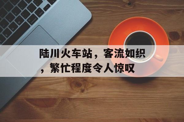 陆川火车站,客流如织,繁忙程度令人惊叹 陆川火车站,客流如织,繁忙程度令人惊叹