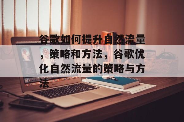 谷歌如何提升自然流量,策略和方法,谷歌优化自然流量的策略与方法 谷歌如何提升自然流量,策略和方法,谷歌优化自然流量的策略与方法