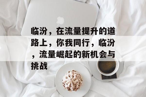 临汾,在流量提升的道路上,你我同行,临汾,流量崛起的新机会与挑战 临汾,在流量提升的道路上,你我同行,临汾,流量崛起的新机会与挑战