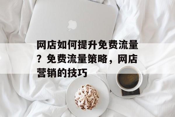 网店如何提升免费流量?免费流量策略,网店营销的技巧 网店如何提升免费流量?免费流量策略,网店营销的技巧