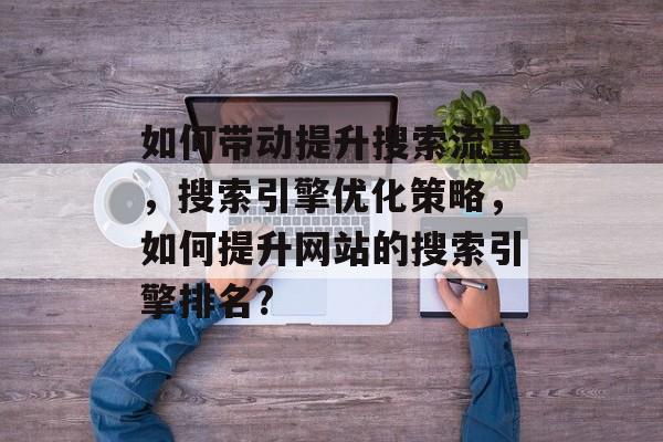 如何带动提升搜索流量,搜索引擎优化策略,如何提升网站的搜索引擎排名? 如何带动提升搜索流量,搜索引擎优化策略,如何提升网站的搜索引擎排名?