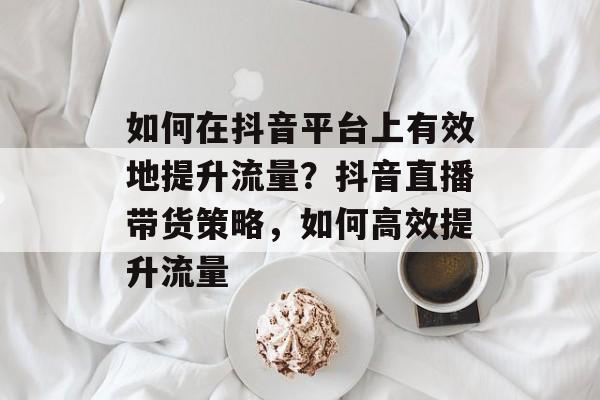 如何在抖音平台上有效地提升流量?抖音直播带货策略,如何高效提升流量 如何在抖音平台上有效地提升流量?抖音直播带货策略,如何高效提升流量