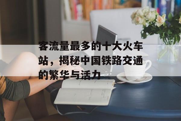 客流量最多的十大火车站,揭秘中国铁路交通的繁华与活力 客流量最多的十大火车站,揭秘中国铁路交通的繁华与活力