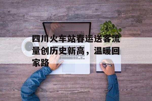 四川火车站春运送客流量创历史新高，温暖回家路
