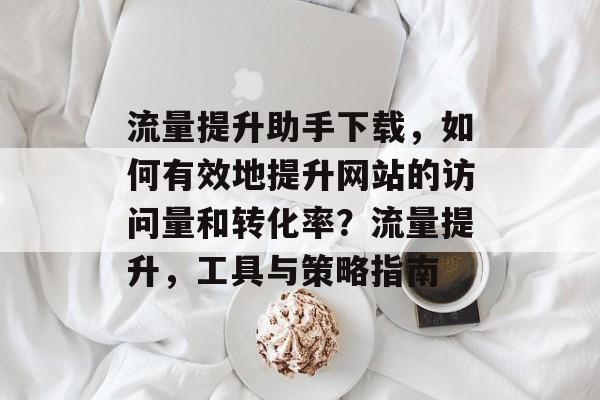 流量提升助手下载,如何有效地提升网站的访问量和转化率?流量提升,工具与策略指南 流量提升助手下载,如何有效地提升网站的访问量和转化率?流量提升,工具与策略指南