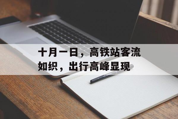 十月一日,高铁站客流如织,出行高峰显现 十月一日,高铁站客流如织,出行高峰显现
