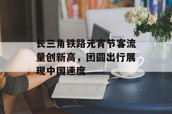 长三角铁路元宵节客流量创新高，团圆出行展现中国速度