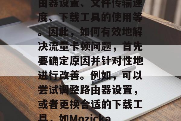 如何有效提升流量卡顿问题?流量卡顿是网络优化中的一个常见问题,它可能与很多因素有关,包括但不限于,路由器设置、文件传输速度、下载工具的使用等。因此,如何有效地解决流量卡顿问题,首先要确定原因并针对性地进行改善。例如,可以尝试调整路由器设置,或者更换合适的下载工具,如Mozicka下载器;如果流量还是持续存在,建议重新评估下载任务,并考虑更换其他网络连接方案或清理网络垃圾文件。 如何有效提升流量卡顿问题?流量卡顿是网络优化中的一个常见问题,它可能与很多因素有关,包括但不限于,路由器设置、文件传输速度、下载工具的使用等。因此,如何有效地解决流量卡顿问题,首先要确定原因并针对性地进行改善。例如,可以尝试调整路由器设置,或者更换合适的下载工具,如Mozicka下载器;如果流量还是持续存在,建议重新评估下载任务,并考虑更换其他网络连接方案或清理网络垃圾文件。