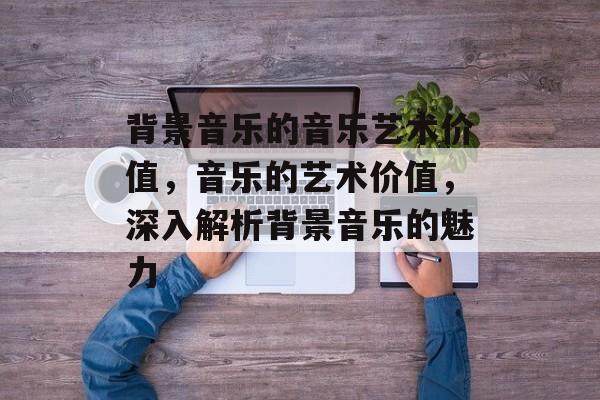 背景音乐的音乐艺术价值,音乐的艺术价值,深入解析背景音乐的魅力 背景音乐的音乐艺术价值,音乐的艺术价值,深入解析背景音乐的魅力