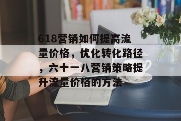 618营销如何提高流量价格，优化转化路径，六十一八营销策略提升流量价格的方法