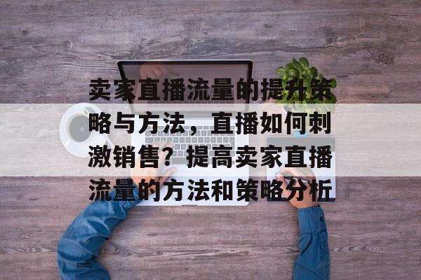 卖家直播流量的提升策略与方法,直播如何刺激销售?提高卖家直播流量的方法和策略分析 卖家直播流量的提升策略与方法,直播如何刺激销售?提高卖家直播流量的方法和策略分析