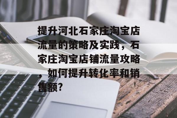 提升河北石家庄淘宝店流量的策略及实践,石家庄淘宝店铺流量攻略,如何提升转化率和销售额? 提升河北石家庄淘宝店流量的策略及实践,石家庄淘宝店铺流量攻略,如何提升转化率和销售额?