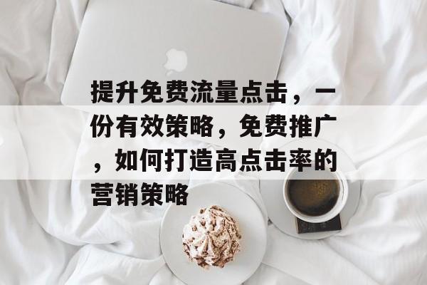 提升免费流量点击,一份有效策略,免费推广,如何打造高点击率的营销策略 提升免费流量点击,一份有效策略,免费推广,如何打造高点击率的营销策略