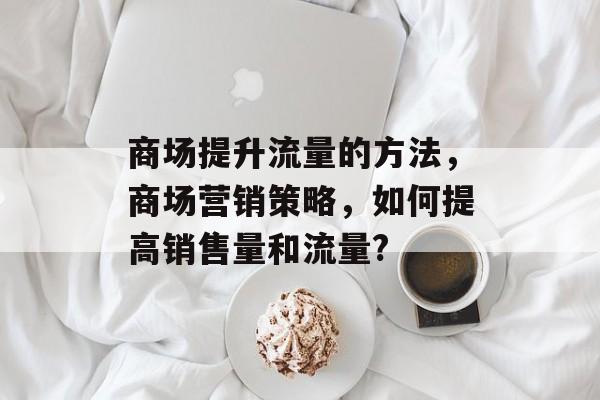 商场提升流量的方法,商场营销策略,如何提高销售量和流量? 商场提升流量的方法,商场营销策略,如何提高销售量和流量?