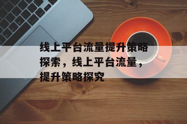 线上平台流量提升策略探索,线上平台流量,提升策略探究 线上平台流量提升策略探索,线上平台流量,提升策略探究