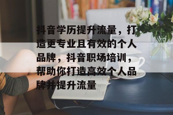 抖音学历提升流量,打造更专业且有效的个人品牌,抖音职场培训,帮助你打造高效个人品牌并提升流量 抖音学历提升流量,打造更专业且有效的个人品牌,抖音职场培训,帮助你打造高效个人品牌并提升流量