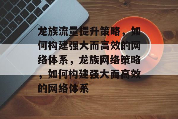 龙族流量提升策略,如何构建强大而高效的网络体系,龙族网络策略,如何构建强大而高效的网络体系 龙族流量提升策略,如何构建强大而高效的网络体系,龙族网络策略,如何构建强大而高效的网络体系