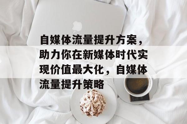 自媒体流量提升方案,助力你在新媒体时代实现价值最大化,自媒体流量提升策略 自媒体流量提升方案,助力你在新媒体时代实现价值最大化,自媒体流量提升策略