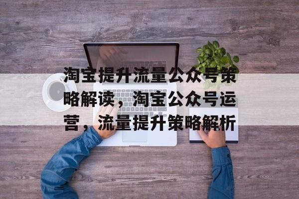 淘宝提升流量公众号策略解读，淘宝公众号运营，流量提升策略解析