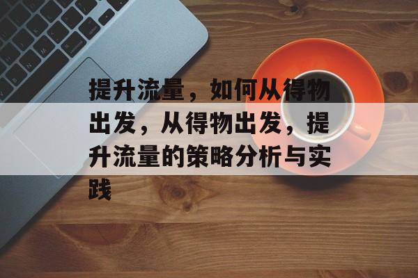提升流量,如何从得物出发,从得物出发,提升流量的策略分析与实践 提升流量,如何从得物出发,从得物出发,提升流量的策略分析与实践