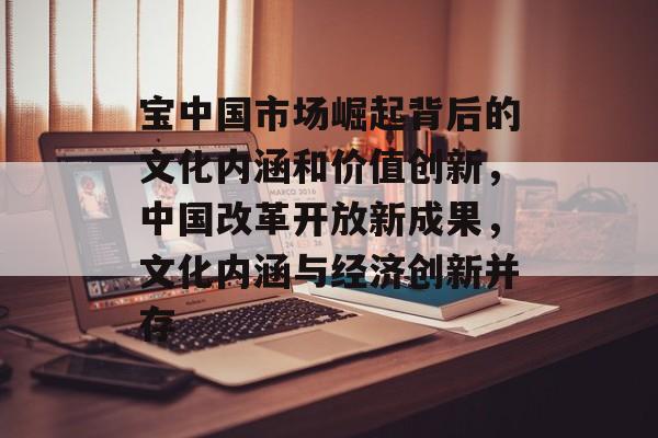 宝中国市场崛起背后的文化内涵和价值创新,中国改革开放新成果,文化内涵与经济创新并存 宝中国市场崛起背后的文化内涵和价值创新,中国改革开放新成果,文化内涵与经济创新并存